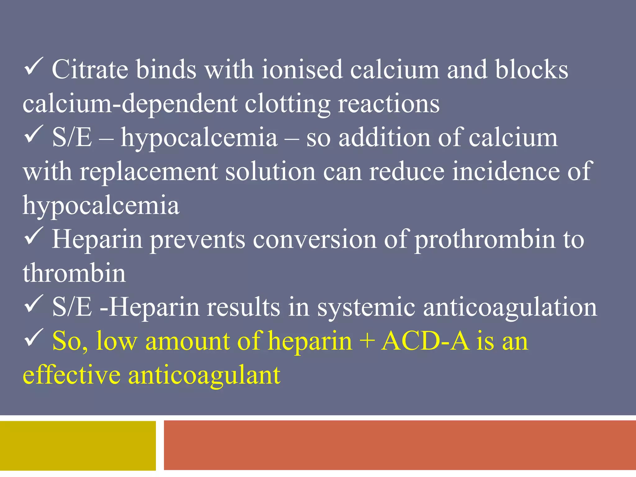  Citrate binds with ionised calcium and blocks 
calcium-dependent clotting reactions 
 S/E – hypocalcemia – so addition of calcium 
with replacement solution can reduce incidence of 
hypocalcemia 
 Heparin prevents conversion of prothrombin to 
thrombin 
 S/E -Heparin results in systemic anticoagulation 
 So, low amount of heparin + ACD-A is an 
effective anticoagulant 
 