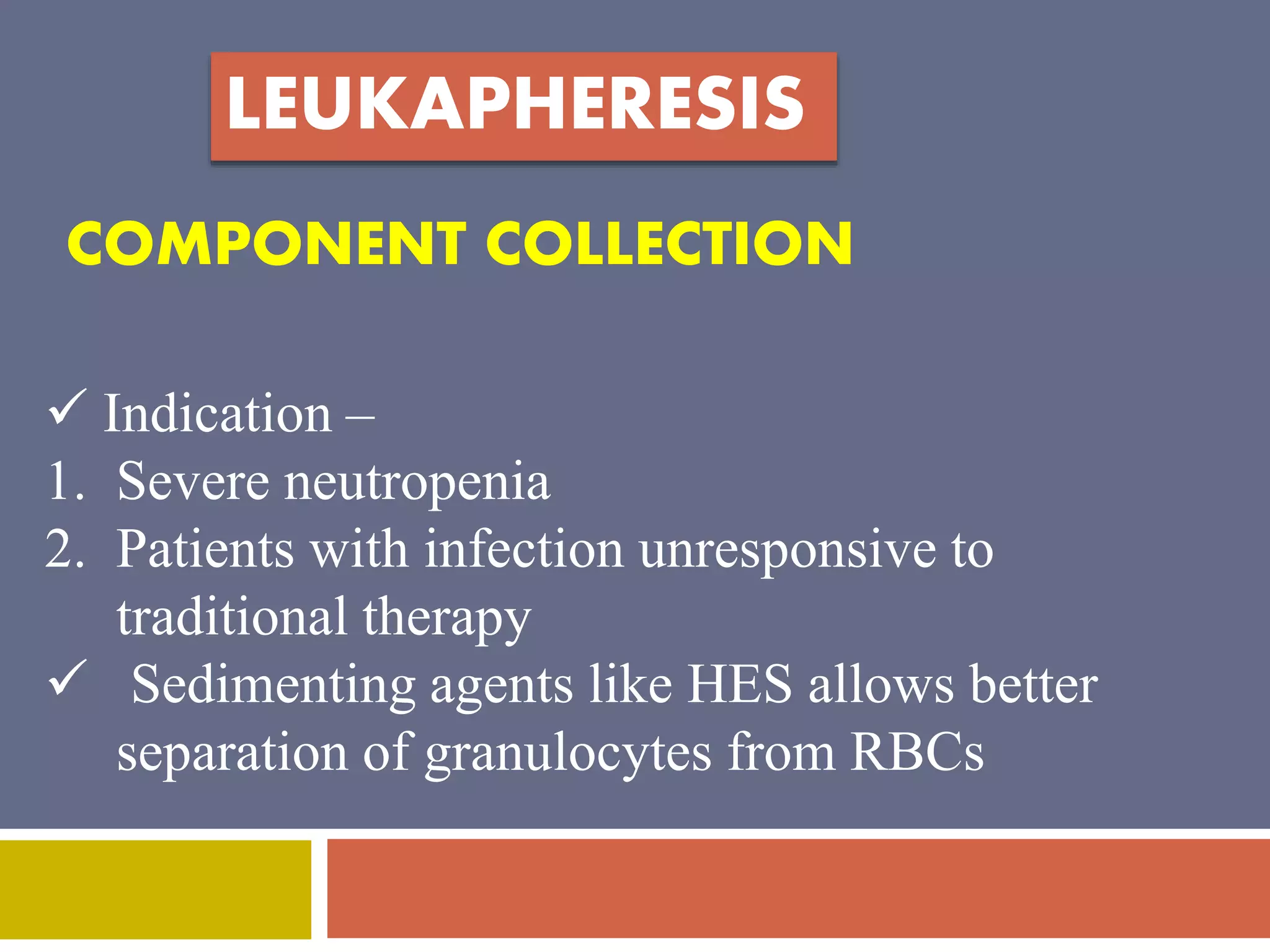 LEUKAPHERESIS 
COMPONENT COLLECTION 
 Indication – 
1. Severe neutropenia 
2. Patients with infection unresponsive to 
traditional therapy 
 Sedimenting agents like HES allows better 
separation of granulocytes from RBCs 
 