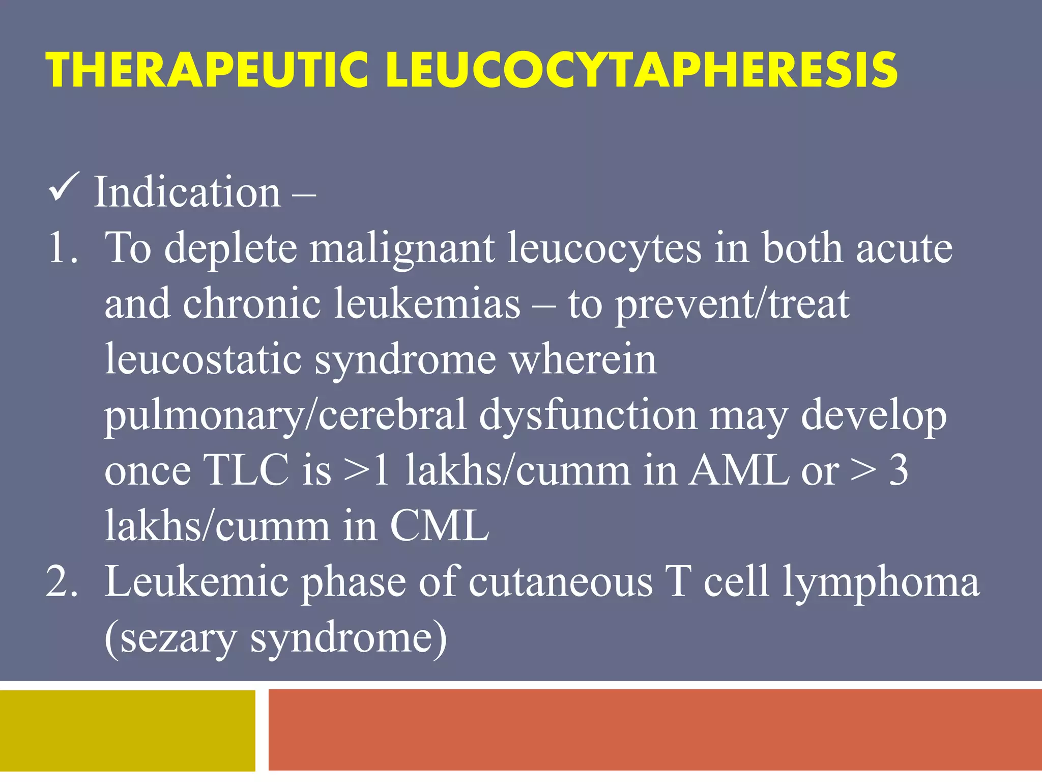 THERAPEUTIC LEUCOCYTAPHERESIS 
 Indication – 
1. To deplete malignant leucocytes in both acute 
and chronic leukemias – to prevent/treat 
leucostatic syndrome wherein 
pulmonary/cerebral dysfunction may develop 
once TLC is >1 lakhs/cumm in AML or > 3 
lakhs/cumm in CML 
2. Leukemic phase of cutaneous T cell lymphoma 
(sezary syndrome) 
 