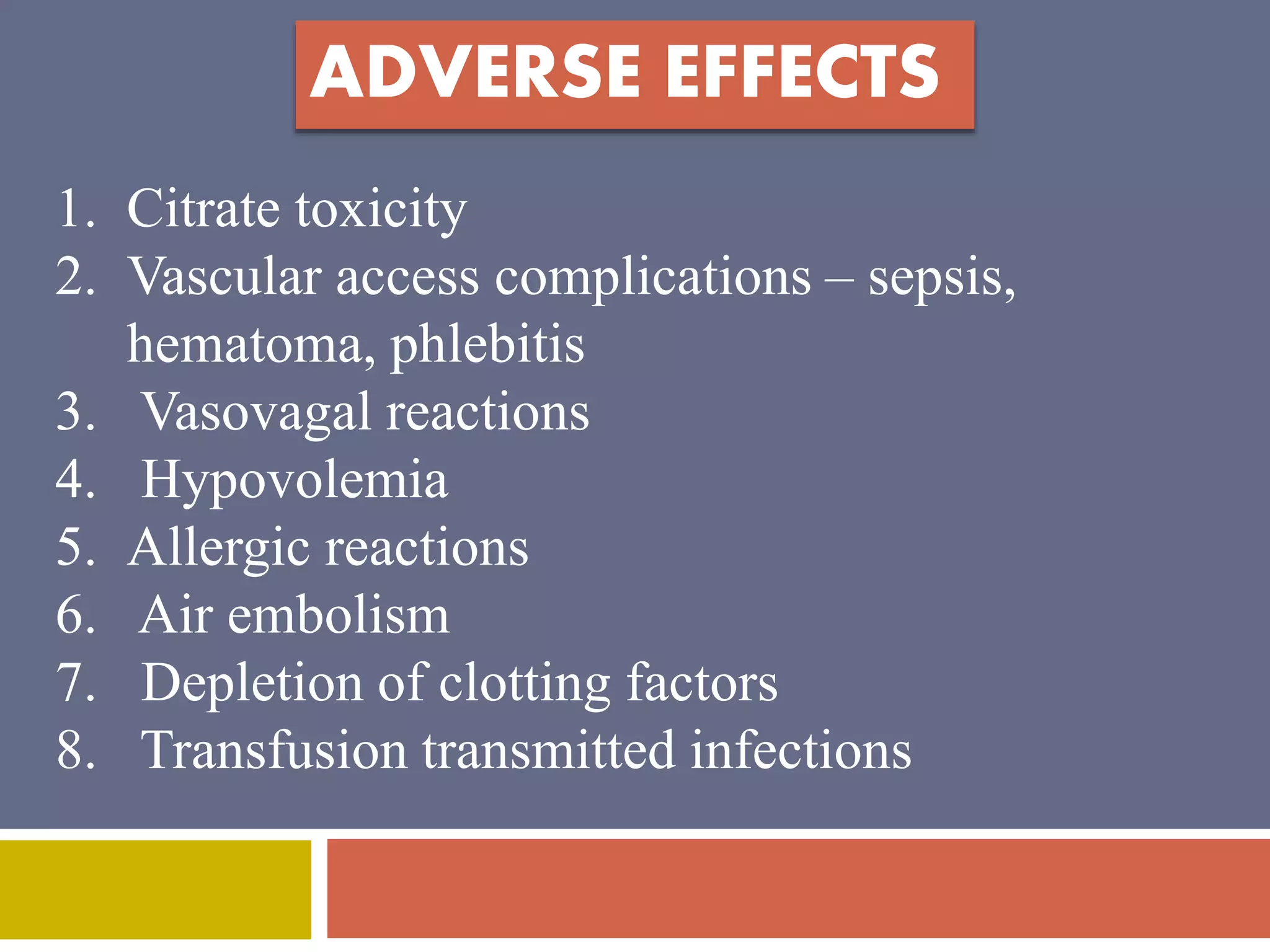 ADVERSE EFFECTS 
1. Citrate toxicity 
2. Vascular access complications – sepsis, 
hematoma, phlebitis 
3. Vasovagal reactions 
4. Hypovolemia 
5. Allergic reactions 
6. Air embolism 
7. Depletion of clotting factors 
8. Transfusion transmitted infections 
 