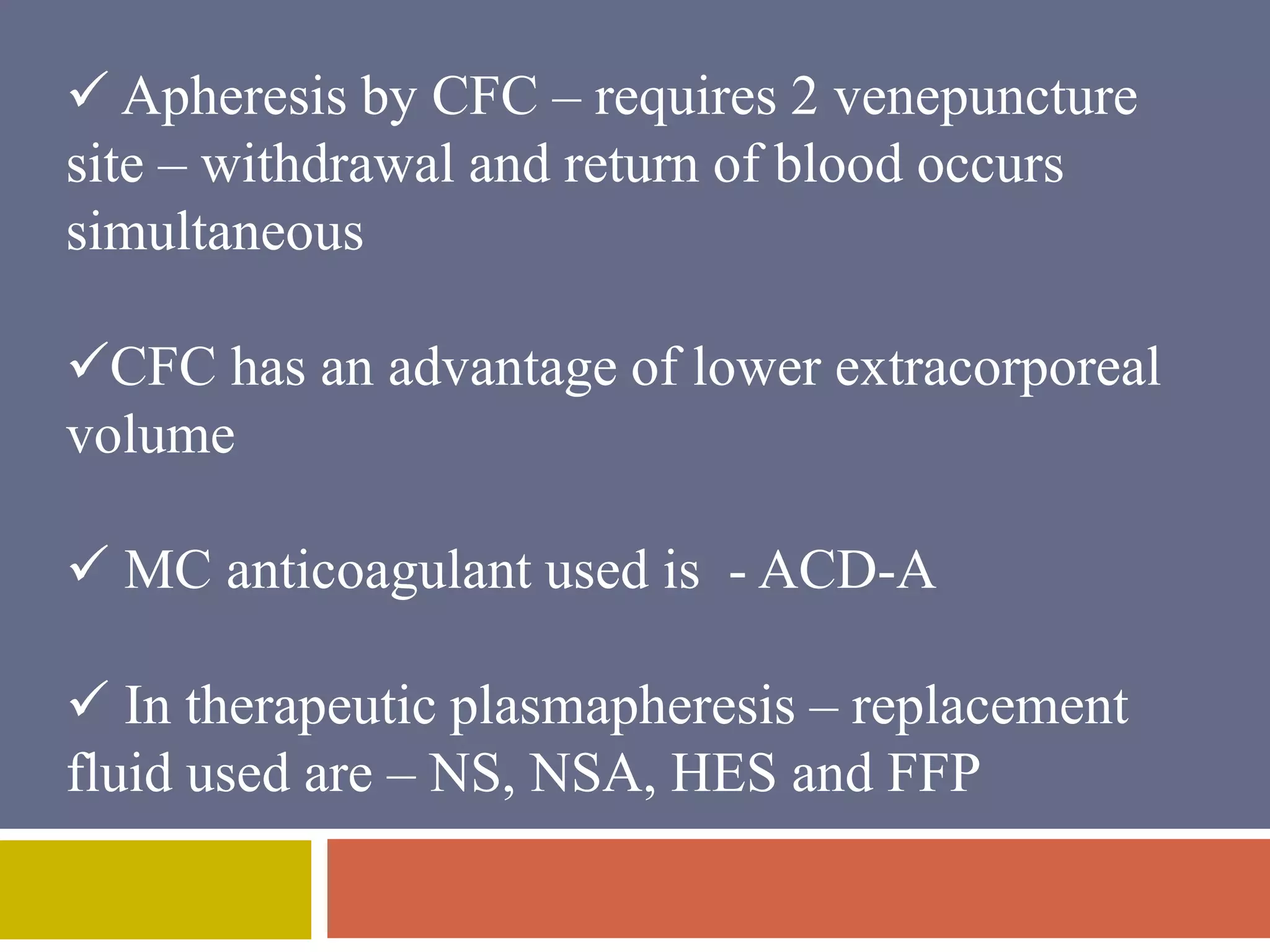  Apheresis by CFC – requires 2 venepuncture 
site – withdrawal and return of blood occurs 
simultaneous 
CFC has an advantage of lower extracorporeal 
volume 
 MC anticoagulant used is - ACD-A 
 In therapeutic plasmapheresis – replacement 
fluid used are – NS, NSA, HES and FFP 
 