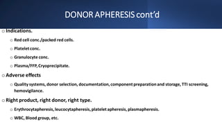 DONORAPHERESIS cont’d
o Indications.
o Red cell conc./packed red cells.
o Platelet conc.
o Granulocyte conc.
o Plasma/FFP,Cryoprecipitate.
o Adverse effects
o Quality systems, donor selection, documentation,component preparationand storage, TTI screening,
hemovigilance.
o Right product, right donor, right type.
o Erythrocytapheresis,leucocytapheresis,platelet apheresis, plasmapheresis.
o WBC, Blood group, etc.
 
