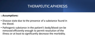THERAPEUTIC APHERESIS
oAssumptions:
• Disease state due to the presence of a substance found in
the blood.
• Pathogenic substance in the patient’s body/blood can be
removed efficiently enough to permit resolution of the
illness or at least to significantly decrease the morbidity.
 