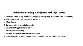 Indications for therapeutic plasma exchange include
a. Acute inflammatory demyelinating polyneuropathy (Guillain Barre Syndrome)
b. Thrombotic thrombocytopenic purpura
c. Myasthenia
d. Symptomatic cryoglobulinaemia
e. Severe cold agglutinin disease
f. Mushroom poisoning
g. ABO incompatible Renal transplantation
h. Hyperviscosity in monoclonal gammopathies (e.g. multiple myeloma)
 