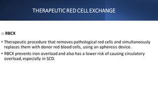 THERAPEUTICRED CELLEXCHANGE
o RBCX
• Therapeutic procedure that removes pathological red cells and simultaneously
replaces them with donor red blood cells, using an apheresis device.
• RBCX prevents iron overloadand also has a lower risk of causing circulatory
overload, especially in SCD.
 
