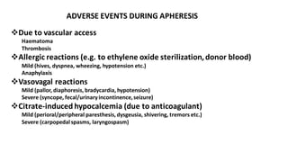 ADVERSE EVENTS DURING APHERESIS
❖Due to vascular access
Haematoma
Thrombosis
❖Allergic reactions (e.g. to ethylene oxide sterilization, donor blood)
Mild (hives, dyspnea, wheezing, hypotension etc.)
Anaphylaxis
❖Vasovagal reactions
Mild (pallor, diaphoresis, bradycardia, hypotension)
Severe (syncope, fecal/urinaryincontinence,seizure)
❖Citrate-induced hypocalcemia (due to anticoagulant)
Mild (perioral/peripheral paresthesis, dysgeusia, shivering, tremors etc.)
Severe (carpopedal spasms, laryngospasm)
 