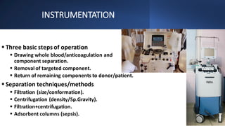 INSTRUMENTATION
▪ Three basic steps of operation
▪ Drawing whole blood/anticoagulation and
component separation.
▪ Removal of targeted component.
▪ Return of remaining components to donor/patient.
▪ Separation techniques/methods
▪ Filtration (size/conformation).
▪ Centrifugation (density/Sp.Gravity).
▪ Filtration+centrifugation.
▪ Adsorbent columns (sepsis).
 