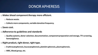 DONORAPHERESIS
o Makes blood component therapy more efficient.
o Reduces waste.
o Collects more components, variable donationfrequency.
o Saves cost.
o Adherence to guidelines and standards
o Quality systems, donor selection, documentation,component preparationand storage, TTI screening,
hemovigilance.
o Right product, right donor, right type.
o Erythrocytapheresis,leucocytapheresis,platelet apheresis, plasmapheresis.
o WBC, Blood group, etc.
 