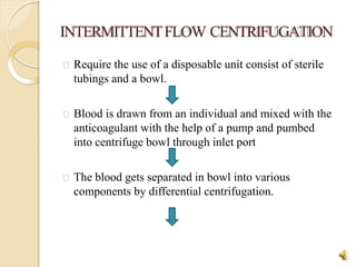 INTERMITTENTFLOW CENTRIFUGATION
Require the use of a disposable unit consist of sterile
tubings and a bowl.
Blood is drawn from an individual and mixed with the
anticoagulant with the help of a pump and pumbed
into centrifuge bowl through inlet port
The blood gets separated in bowl into various
components by differential centrifugation.
15
 