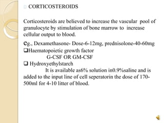 CORTICOSTEROIDS
Corticosteroids are believed to increase the vascular pool of
granulocyte by stimulation of bone marrow to increase
cellular output to blood.
eg., Dexamethasone- Dose-6-12mg, prednisolone-40-60mg
Haematopoietic growth factor
G-CSF OR GM-CSF
 Hydroxyethylstarch
It is available as6% solution in0.9%saline and is
added to the input line of cell seperatorin the dose of 170-
500ml for 4-10 litter of blood.
23
 