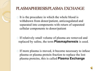 PLASMAPHERESIS/PLASMAEXCHANGE
25
It is the procedure in which the whole blood is
withdrawn from donor/patient, anticoagulated and
separated into components with return of separated
cellular components to donor/patient
If relatively small volume of plasma are removed and
replaced by saline, the term Plasmapheresis is used.
If more plasma is moved, it become necessary to infuse
plasma or plasma protein fraction to replace the lost
plasma proteins, this is called Plasma Exchange
 
