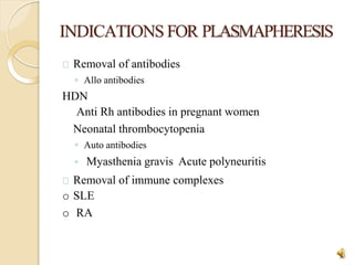 INDICATIONSFOR PLASMAPHERESIS
26
Removal of antibodies
◦ Allo antibodies
HDN
Anti Rh antibodies in pregnant women
Neonatal thrombocytopenia
◦ Auto antibodies
◦ Myasthenia gravis Acute polyneuritis
Removal of immune complexes
o SLE
o RA
 