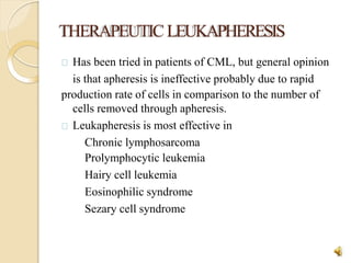 THERAPEUTICLEUKAPHERESIS
31
Has been tried in patients of CML, but general opinion
is that apheresis is ineffective probably due to rapid
production rate of cells in comparison to the number of
cells removed through apheresis.
Leukapheresis is most effective in
Chronic lymphosarcoma
Prolymphocytic leukemia
Hairy cell leukemia
Eosinophilic syndrome
Sezary cell syndrome
 
