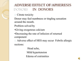 ADVERSE EFFECT OF APHERESIS
IN DONORS
35
Citrate toxicity
Donor may feel numbness or tingling sensation
around the mouth.
Problem solved by
•Giving exogenous calcium
•Decreasing the rate of infusion of returned
component
Adverse effect of HES may occur Febrile allergic
rections:
Head ache,
Mild hypertension
Edema of extrimities
 