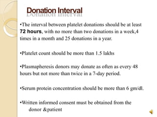 DonationInterval
donor &patient
8
•The interval between platelet donations should be at least
72 hours, with no more than two donations in a week,4
times in a month and 25 donations in a year.
•Platelet count should be more than 1.5 lakhs
•Plasmapheresis donors may donate as often as every 48
hours but not more than twice in a 7-day period.
•Serum protein concentration should be more than 6 gm/dl.
•Written informed consent must be obtained from the
 