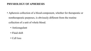 PHYSIOLOGY OF APHERESIS
• Apheresis collection of a blood component, whether for therapeutic or
nontherapeutic purposes, is obviously different from the routine
collection of a unit of whole blood.
• Anticoagulant
• Fluid shift
• Cell loss
 