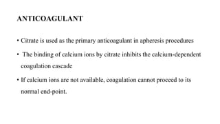 ANTICOAGULANT
• Citrate is used as the primary anticoagulant in apheresis procedures
• The binding of calcium ions by citrate inhibits the calcium-dependent
coagulation cascade
• If calcium ions are not available, coagulation cannot proceed to its
normal end-point.
 
