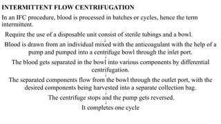 INTERMITTENT FLOW CENTRIFUGATION
In an IFC procedure, blood is processed in batches or cycles, hence the term
intermittent.
Require the use of a disposable unit consist of sterile tubings and a bowl.
Blood is drawn from an individual mixed with the anticoagulant with the help of a
pump and pumped into a centrifuge bowl through the inlet port.
The blood gets separated in the bowl into various components by differential
centrifugation.
The separated components flow from the bowl through the outlet port, with the
desired components being harvested into a separate collection bag.
The centrifuge stops and the pump gets reversed.
It completes one cycle
 