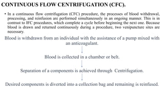CONTINUOUS FLOW CENTRIFUGATION (CFC).
• In a continuous flow centrifugation (CFC) procedure, the processes of blood withdrawal,
processing, and reinfusion are performed simultaneously in an ongoing manner. This is in
contrast to IFC procedures, which complete a cycle before beginning the next one. Because
blood is drawn and returned continuously during a procedure, two venipuncture sites are
necessary.
Blood is withdrawn from an individual with the assistance of a pump mixed with
an anticoagulant.
Blood is collected in a chamber or belt.
Separation of a components is achieved through Centrifugation.
Desired components is diverted into a collection bag and remaining is reinfused.
 