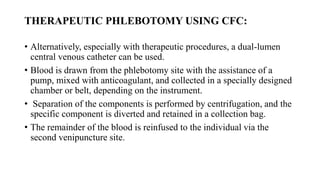 THERAPEUTIC PHLEBOTOMY USING CFC:
• Alternatively, especially with therapeutic procedures, a dual-lumen
central venous catheter can be used.
• Blood is drawn from the phlebotomy site with the assistance of a
pump, mixed with anticoagulant, and collected in a specially designed
chamber or belt, depending on the instrument.
• Separation of the components is performed by centrifugation, and the
specific component is diverted and retained in a collection bag.
• The remainder of the blood is reinfused to the individual via the
second venipuncture site.
 