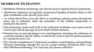 MEMBRANE FILTRATION:
• Membrane filtration technology can also be used to separate blood components.
• Membrane separators are typically composed of bundles of hollow fibers or flat
plate membranes with specific pore sizes.
• As whole blood flows over the fibers or membrane, plasma passes through the
pores and is collected, while the remainder of the cellular components is
returned to the donor.
• This technology lends itself well to the collection of plasma since pores can be
sized to prevent the passage of even small cellular elements.
• Filtration has several advantages over centrifugation, including the collection of
a cell-free product and the ability to selectively remove specific plasma proteins
by varying the pore size.
• The Fenwal Autopheresis-C instrument combines centrifugation and membrane
filtration technology through the use of a small rotating cylindrical filter. Like
other filtration technology, it is used only for plasma collection.
 