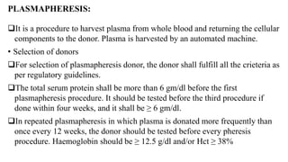 PLASMAPHERESIS:
It is a procedure to harvest plasma from whole blood and returning the cellular
components to the donor. Plasma is harvested by an automated machine.
• Selection of donors
For selection of plasmapheresis donor, the donor shall fulfill all the crieteria as
per regulatory guidelines.
The total serum protein shall be more than 6 gm/dl before the first
plasmapheresis procedure. It should be tested before the third procedure if
done within four weeks, and it shall be ≥ 6 gm/dl.
In repeated plasmapheresis in which plasma is donated more frequently than
once every 12 weeks, the donor should be tested before every pheresis
procedure. Haemoglobin should be ≥ 12.5 g/dl and/or Hct ≥ 38%
 