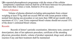 In repeated plasmapheresis programme with the return of the cellular
components a minimum interval shall be of 48 hours between two procedures
(not more than 2 times a week, limited to 24 in one year).
Volume of plasma:
Volume of plasma obtained excluding anticoagulants from a donor
weighing at least 55 kg shall not exceed 500 ml with serum protein within
normal limit during one procedure or not more than 1000 ml per month with a
maximum of 12 L / year. Extra corporeal blood volume should not exceed 15%
of the donor’s estimated blood volume.
Records:
Records of donor’s periodic examination, laboratory tests, consent of
donor/patient, date of last apheresis procedure, certificate of the attending
physician, procedure details, volume of product separated, drugs used, adverse
reaction if any and their treatment shall be maintained
 