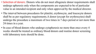• Selection of donors: Donors who do not meet allogeneic donor requirements shall
undergo apheresis only when the components are expected to be of particular
value to an intended recipient and only when approved by the medical director.
• The interval between procedures for platelet, erythrocyte, and leucocyte donors
shall be as per regulatory requirements.A donor (except for erythrocytes) shall
undergo the procedure a maximum of two times in 7 days period or not more than
24 times in a year.
• In case of blood donors who undergo cytapheresis no more than once every 4
weeks should be treated as ordinary blood donors and routine donor screening
with laboratory tests should be done.
 