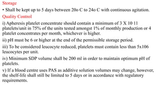 Storage
• Shall be kept up to 5 days between 20o C to 24o C with continuous agitation.
Quality Control
i) Apheresis platelet concentrate should contain a minimum of 3 X 10 11
platelets/unit in 75% of the units tested amongst 1% of monthly production or 4
platelet concentrates per month, whichever is higher.
ii) pH must be 6 or higher at the end of the permissible storage period.
iii) To be considered leucocyte reduced, platelets must contain less than 5x106
leucocytes per unit.
iv) Minimum SDP volume shall be 200 ml in order to maintain optimum pH of
platelets.
v) If a blood centre uses PAS as additive solution volumes may change, however,
the shelf-life shall still be limited to 5 days or in accordance with regulatory
requirements.
 