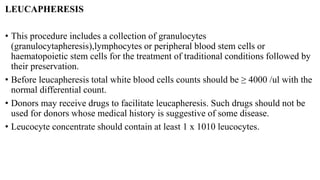 LEUCAPHERESIS
• This procedure includes a collection of granulocytes
(granulocytapheresis),lymphocytes or peripheral blood stem cells or
haematopoietic stem cells for the treatment of traditional conditions followed by
their preservation.
• Before leucapheresis total white blood cells counts should be ≥ 4000 /ul with the
normal differential count.
• Donors may receive drugs to facilitate leucapheresis. Such drugs should not be
used for donors whose medical history is suggestive of some disease.
• Leucocyte concentrate should contain at least 1 x 1010 leucocytes.
 