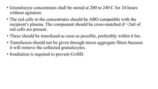 • Granulocyte concentrates shall be stored at 200 to 240 C for 24 hours
without agitation.
• The red cells in the concentrates should be ABO compatible with the
recipient’s plasma. The component should be cross-matched if >2ml of
red cells are present.
• These should be transfused as soon as possible, preferably within 6 hrs.
• Transfusion should not be given through micro aggregate filters because
it will remove the collected granulocytes.
• Irradiation is required to prevent GvHD.
 