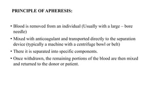 PRINCIPLE OF APHERESIS:
• Blood is removed from an individual (Usually with a large – bore
needle)
• Mixed with anticoagulant and transported directly to the separation
device (typically a machine with a centrifuge bowl or belt)
• There it is separated into specific components.
• Once withdrawn, the remaining portions of the blood are then mixed
and returned to the donor or patient.
 
