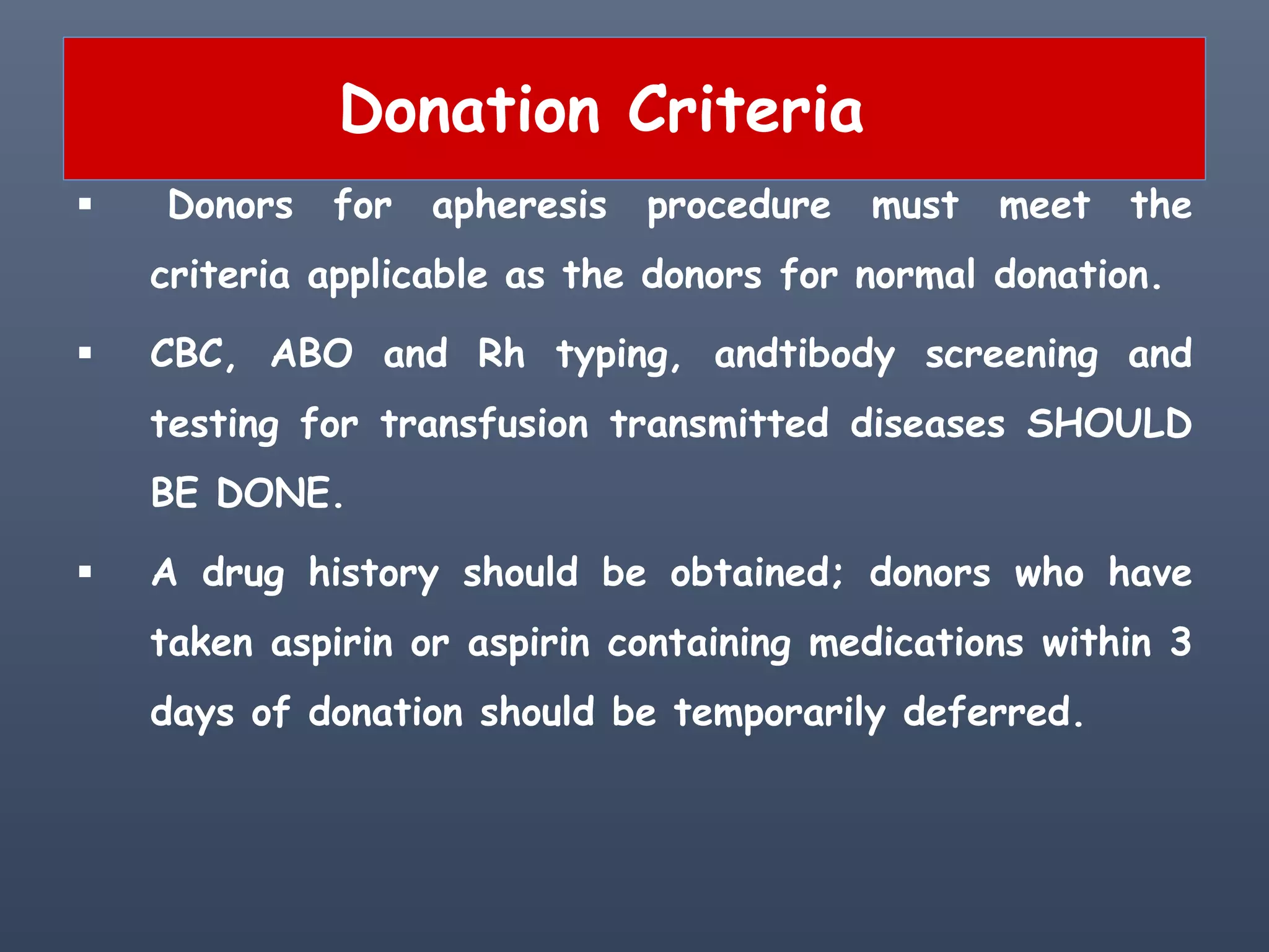Donation Criteria
 Donors for apheresis procedure must meet the
criteria applicable as the donors for normal donation.
 CBC, ABO and Rh typing, andtibody screening and
testing for transfusion transmitted diseases SHOULD
BE DONE.
 A drug history should be obtained; donors who have
taken aspirin or aspirin containing medications within 3
days of donation should be temporarily deferred.
 