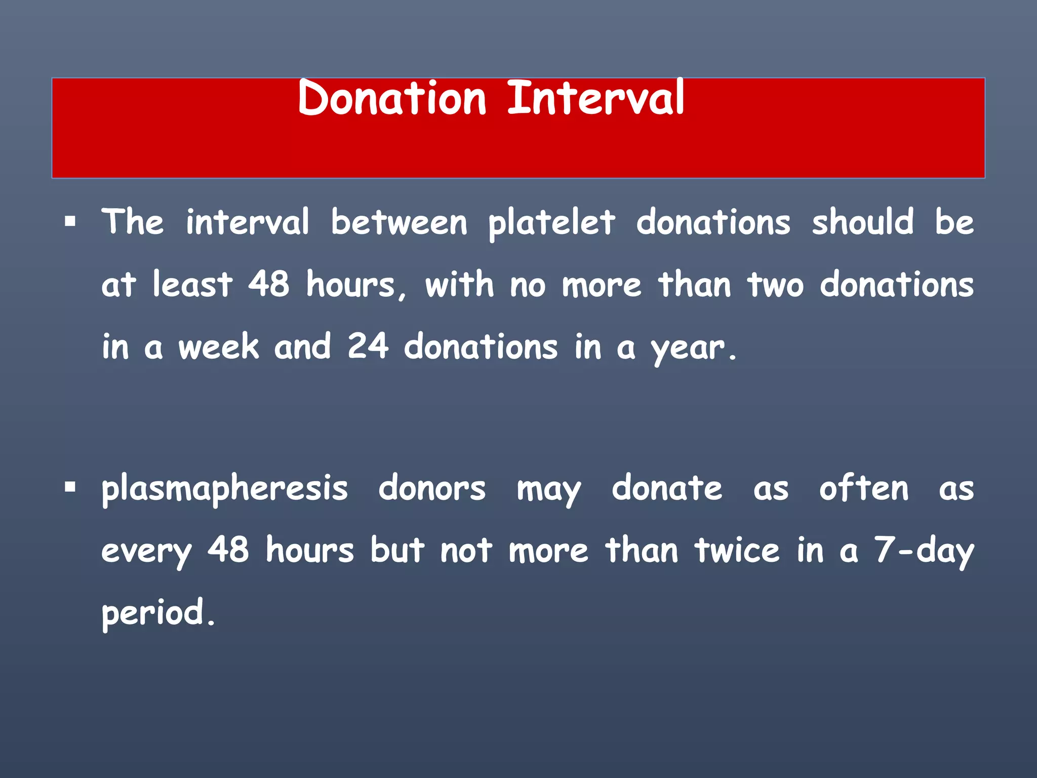 Donation Interval
 The interval between platelet donations should be
at least 48 hours, with no more than two donations
in a week and 24 donations in a year.
 plasmapheresis donors may donate as often as
every 48 hours but not more than twice in a 7-day
period.
 