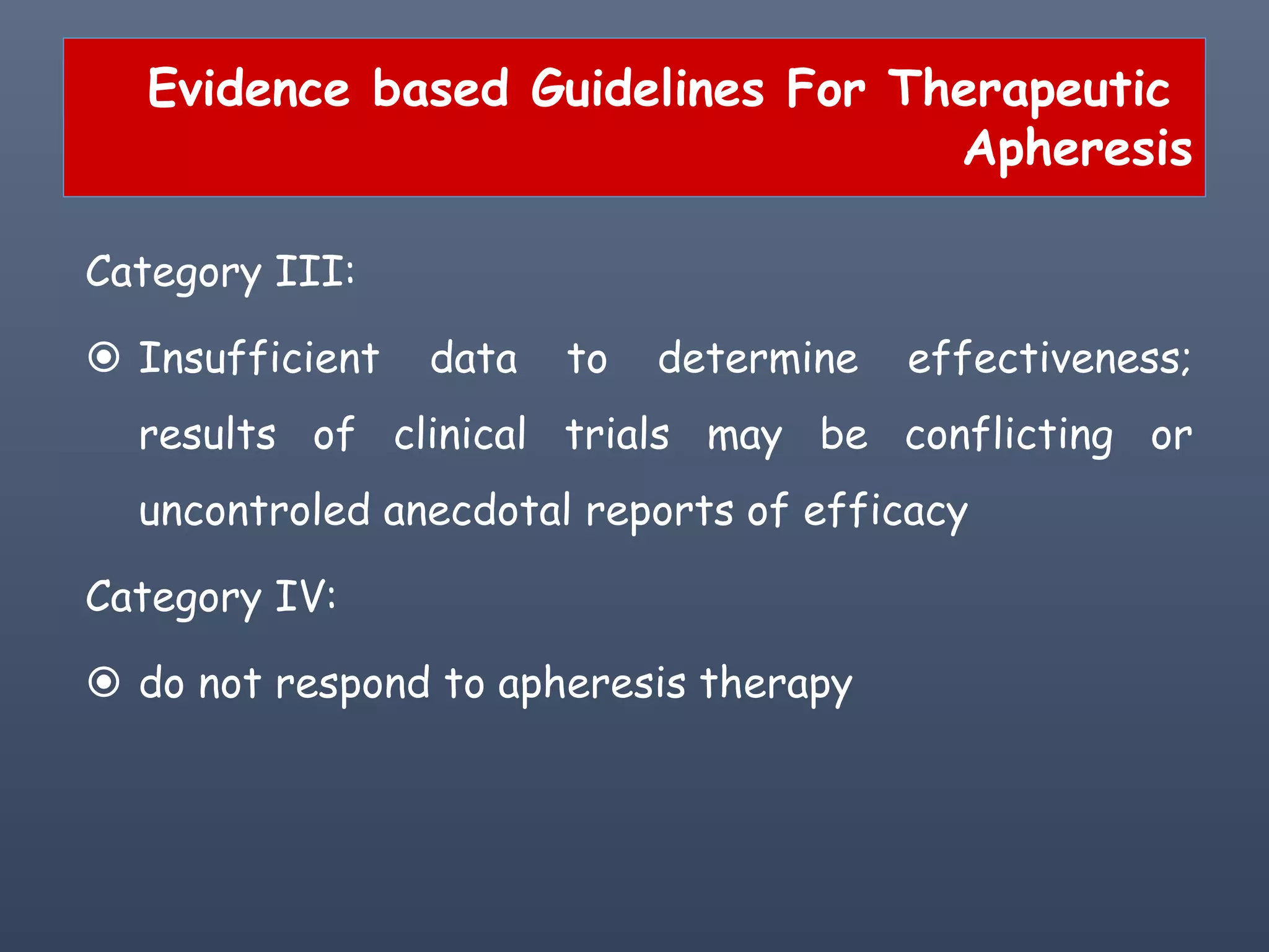 Evidence based Guidelines For Therapeutic
Apheresis
Category III:
 Insufficient data to determine effectiveness;
results of clinical trials may be conflicting or
uncontroled anecdotal reports of efficacy
Category IV:
 do not respond to apheresis therapy
 