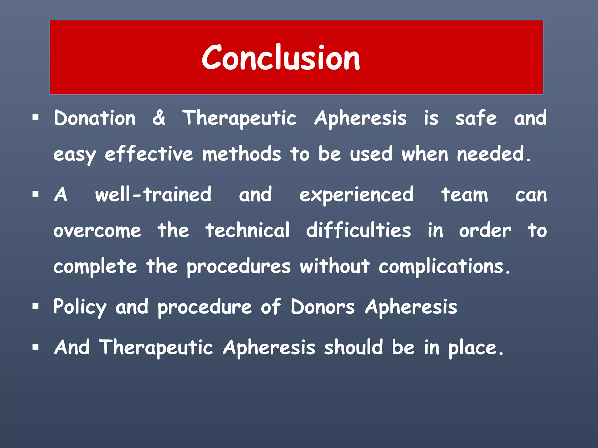 Conclusion
 Donation & Therapeutic Apheresis is safe and
easy effective methods to be used when needed.
 A well-trained and experienced team can
overcome the technical difficulties in order to
complete the procedures without complications.
 Policy and procedure of Donors Apheresis
 And Therapeutic Apheresis should be in place.
 
