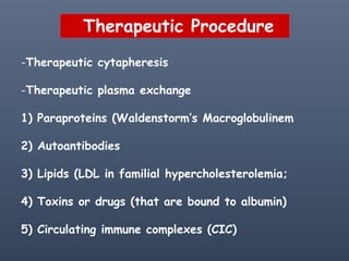 Therapeutic Procedure
-Therapeutic cytapheresis
-Therapeutic plasma exchange
1) Paraproteins (Waldenstorm’s Macroglobulinem
2) Autoantibodies
3) Lipids (LDL in familial hypercholesterolemia;
4) Toxins or drugs (that are bound to albumin)
5) Circulating immune complexes (CIC)
 