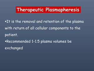 Therapeutic Plasmapheresis
It is the removal and retention of the plasma
with return of all cellular components to the
patient.
Recommended 1-1.5 plasma volumes be
exchanged
 