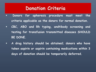 Donation Criteria
 Donors for apheresis procedure must meet the
criteria applicable as the donors for normal donation.
 CBC, ABO and Rh typing, andtibody screening and
testing for transfusion transmitted diseases SHOULD
BE DONE.
 A drug history should be obtained; donors who have
taken aspirin or aspirin containing medications within 3
days of donation should be temporarily deferred.
 