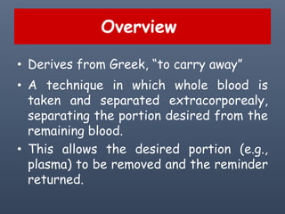 Overview
• Derives from Greek, “to carry away”
• A technique in which whole blood is
taken and separated extracorporealy,
separating the portion desired from the
remaining blood.
• This allows the desired portion (e.g.,
plasma) to be removed and the reminder
returned.
 
