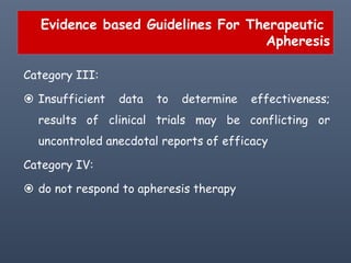 Evidence based Guidelines For Therapeutic
Apheresis
Category III:
 Insufficient data to determine effectiveness;
results of clinical trials may be conflicting or
uncontroled anecdotal reports of efficacy
Category IV:
 do not respond to apheresis therapy
 
