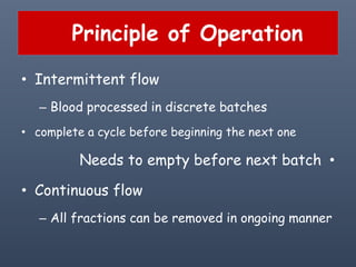 Principle of Operation
• Intermittent flow
– Blood processed in discrete batches
• complete a cycle before beginning the next one
•Needs to empty before next batch
• Continuous flow
– All fractions can be removed in ongoing manner
 