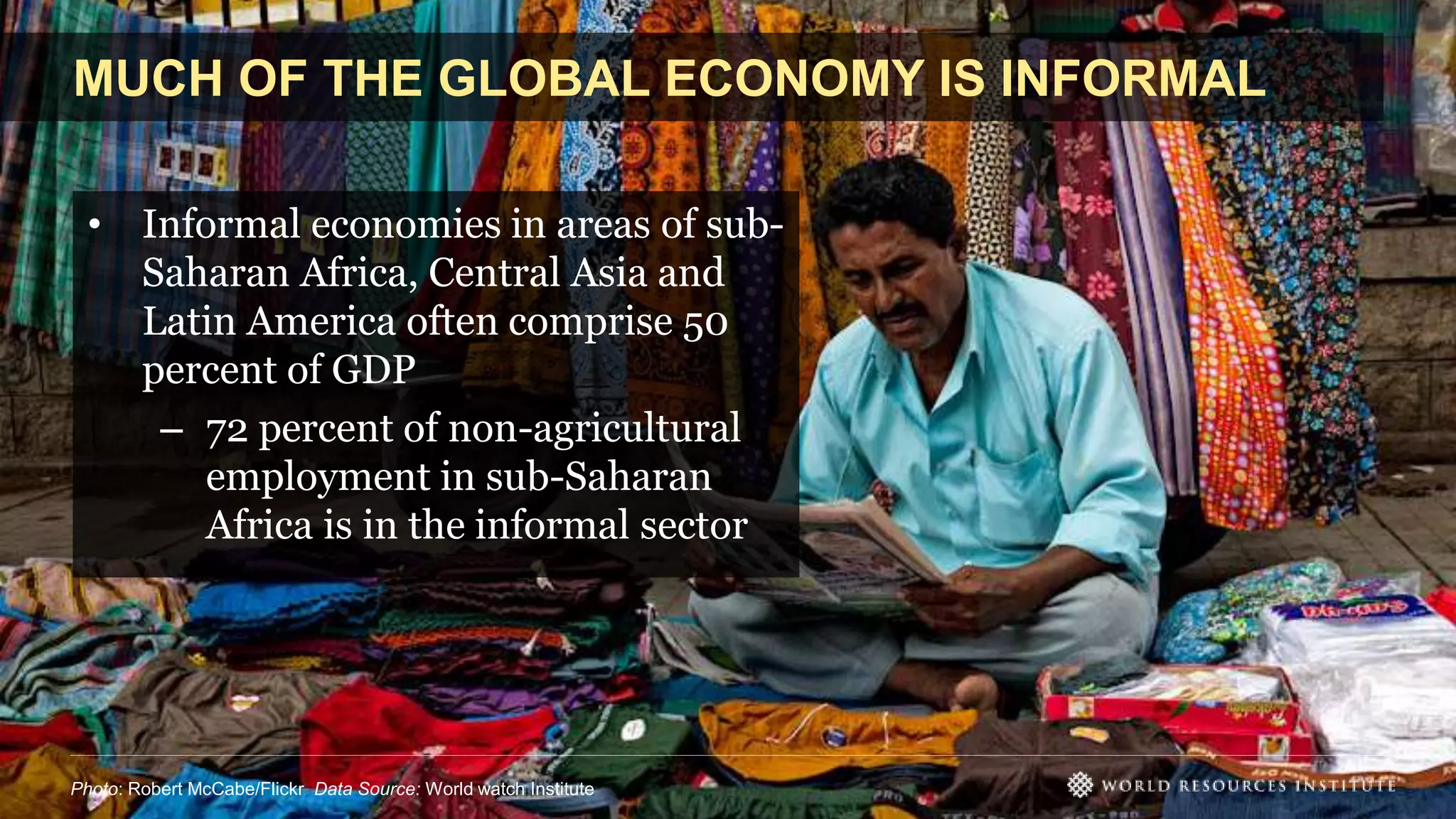 MUCH OF THE GLOBAL ECONOMY IS INFORMAL
• Informal economies in areas of sub-
Saharan Africa, Central Asia and
Latin America often comprise 50
percent of GDP
– 72 percent of non-agricultural
employment in sub-Saharan
Africa is in the informal sector
Photo: Robert McCabe/Flickr Data Source: World watch Institute
 
