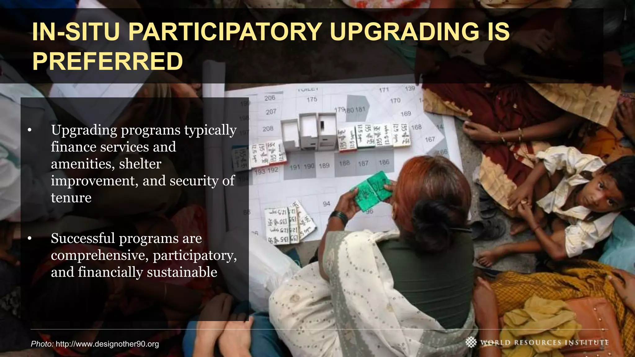 IN-SITU PARTICIPATORY UPGRADING IS
PREFERRED
• Upgrading programs typically
finance services and
amenities, shelter
improvement, and security of
tenure
• Successful programs are
comprehensive, participatory,
and financially sustainable
Photo: http://www.designother90.org
 