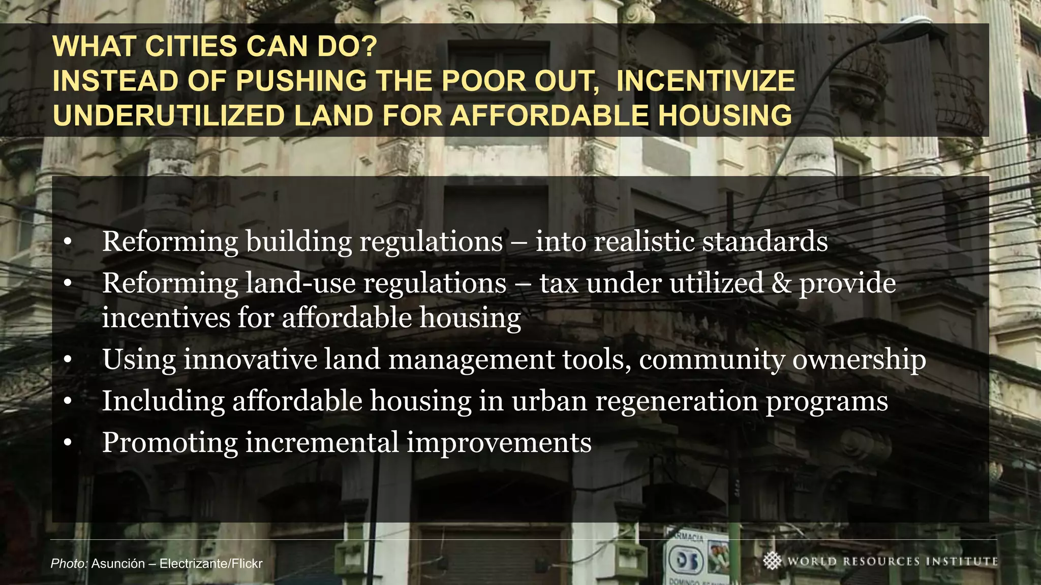 WHAT CITIES CAN DO?
INSTEAD OF PUSHING THE POOR OUT, INCENTIVIZE
UNDERUTILIZED LAND FOR AFFORDABLE HOUSING
Photo: Asunción – Electrizante/Flickr
• Reforming building regulations – into realistic standards
• Reforming land-use regulations – tax under utilized & provide
incentives for affordable housing
• Using innovative land management tools, community ownership
• Including affordable housing in urban regeneration programs
• Promoting incremental improvements
 