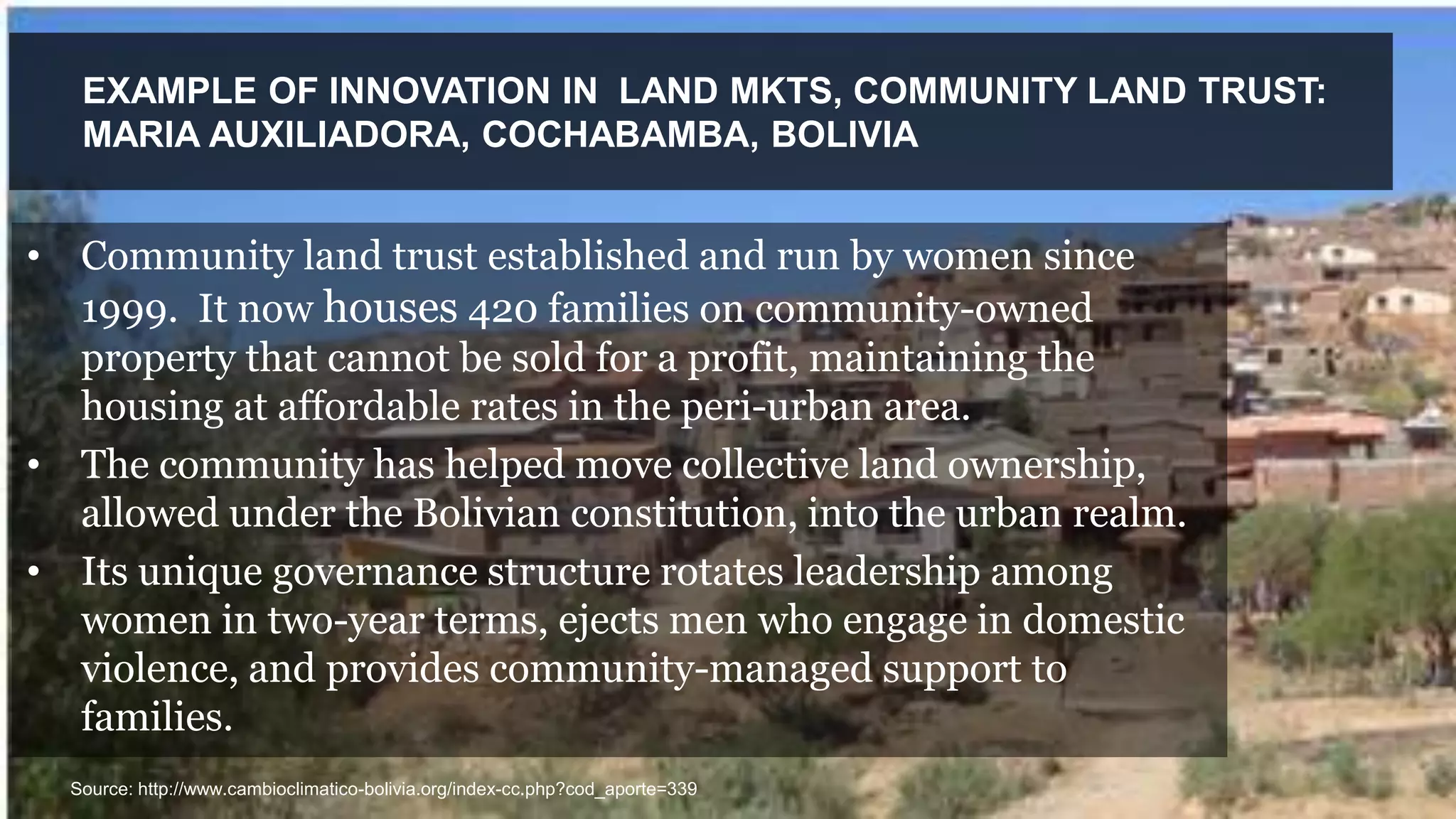 EXAMPLE OF INNOVATION IN LAND MKTS, COMMUNITY LAND TRUST:
MARIA AUXILIADORA, COCHABAMBA, BOLIVIA
Source: http://www.cambioclimatico-bolivia.org/index-cc.php?cod_aporte=339
• Community land trust established and run by women since
1999. It now houses 420 families on community-owned
property that cannot be sold for a profit, maintaining the
housing at affordable rates in the peri-urban area.
• The community has helped move collective land ownership,
allowed under the Bolivian constitution, into the urban realm.
• Its unique governance structure rotates leadership among
women in two-year terms, ejects men who engage in domestic
violence, and provides community-managed support to
families.
 