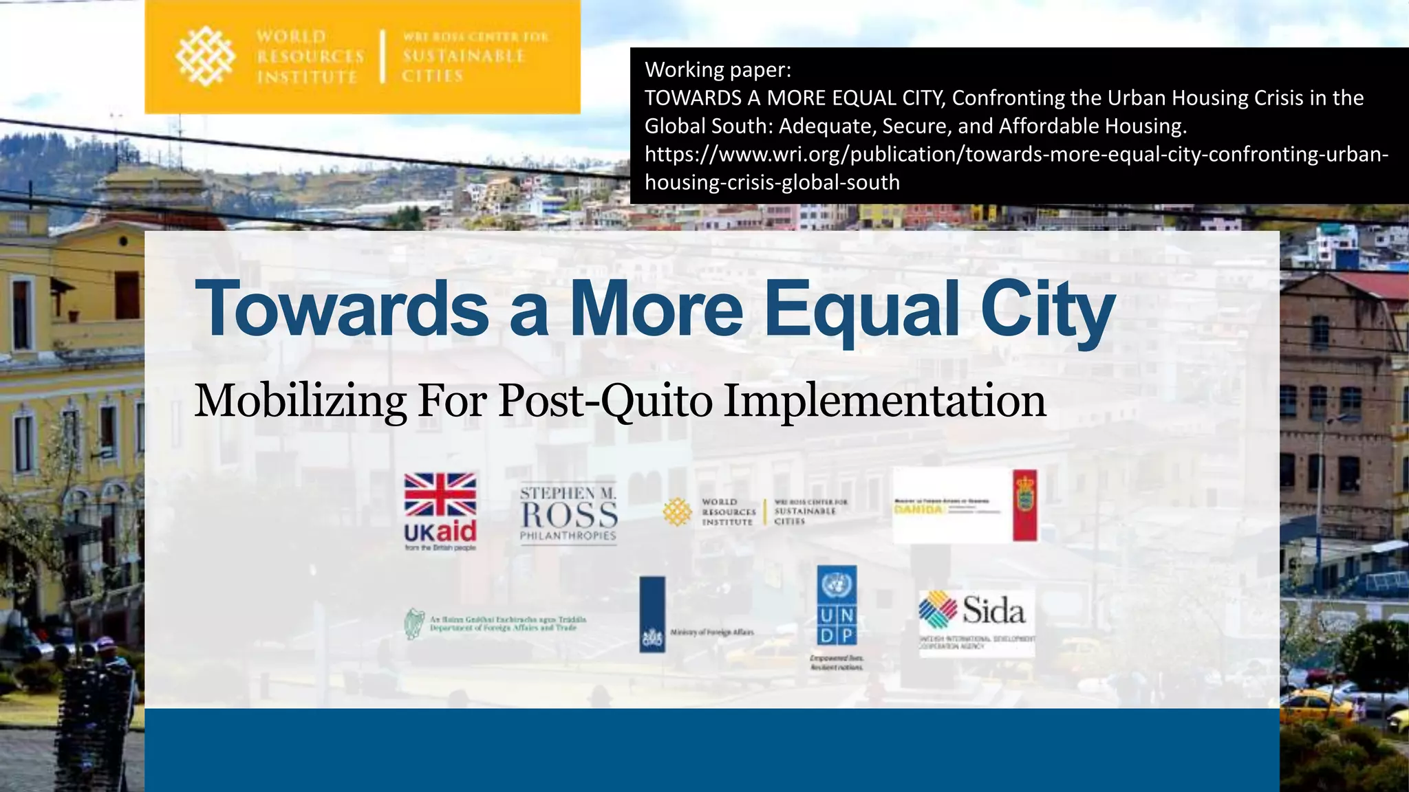 Towards a More Equal City
Mobilizing For Post-Quito Implementation
Working paper:
TOWARDS A MORE EQUAL CITY, Confronting the Urban Housing Crisis in the
Global South: Adequate, Secure, and Affordable Housing.
https://www.wri.org/publication/towards-more-equal-city-confronting-urban-
housing-crisis-global-south
 