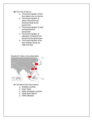 60. The Trail of Tears is
a. The forced migration of Irish
from Ireland due to a famine
b. The forced migration of
Native Americans from
American lands by the
government
c. The forced migration of Jews
escaping German
persecution
d. The forced migration of
Japanese immigrants from
America by the government
e. The forced migration of the
Irish to Britain during the
1880 Civil War
Question 61 refers to the photo below.
61. The title for this map could be
a. Buddhist countries
b. Asian Tigers
c. Highly developed countries
d. South Asian Nations
e. OPEC Members
 