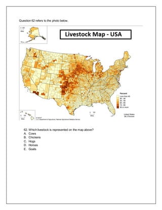 Question 62 refers to the photo below.
62. Which livestock is represented on the map above?
A. Cows
B. Chickens
C. Hogs
D. Horses
E. Goats
 