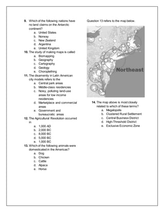 9. Which of the following nations have
no land claims on the Antarctic
continent?
a. United States
b. Norway
c. New Zealand
d. Argentina
e. United Kingdom
10. The study of making maps is called
a. Biomapping
b. Geography
c. Cartography
d. Geology
e. Choroplething
11. The disamenity in Latin American
city models refers to the
a. Central park areas
b. Middle-class residencies
c. Noisy, polluting land-use
areas for low income
residencies
d. Marketplace and commercial
areas
e. Government and
bureaucratic areas
12. The Agricultural Revolution occurred
in
a. 1,000 AD
b. 2,000 BC
c. 8,000 BC
d. 5,000 BC
e. 1,000 BC
13. Which of the following animals were
domesticated in the Americas?
a. Dog
b. Chicken
c. Cattle
d. Alpaca
e. Horse
Question 13 refers to the map below.
14. The map above is most closely
related to which of these terms?
a. Megalopolis
b. Clustered Rural Settlement
c. Central Business District
d. High-Threshold District
e. Exclusive Economic Zone
 